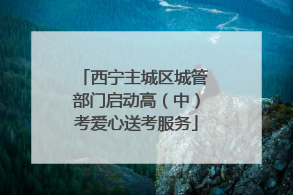 西宁主城区城管部门启动高（中）考爱心送考服务