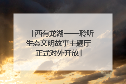 西有龙湖——聆听生态文明故事主题厅正式对外开放