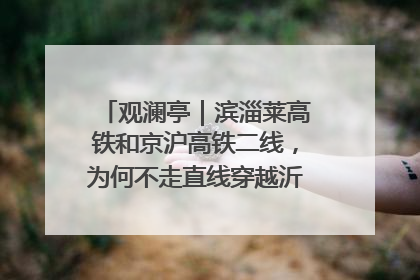 观澜亭｜滨淄莱高铁和京沪高铁二线，为何不走直线穿越沂蒙山腹地？