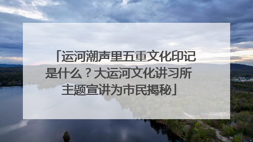 运河潮声里五重文化印记是什么？大运河文化讲习所主题宣讲为市民揭秘