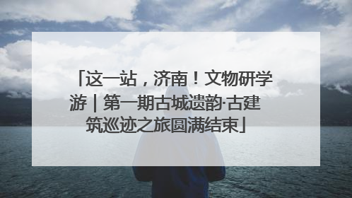 这一站，济南！文物研学游｜第一期古城遗韵·古建筑巡迹之旅圆满结束