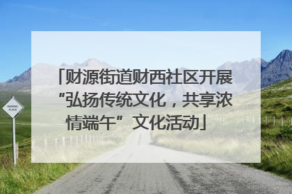 财源街道财西社区开展“弘扬传统文化，共享浓情端午”文化活动