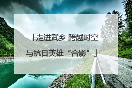 走进武乡 跨越时空与抗日英雄“合影”