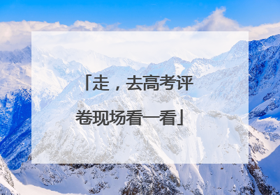 走，去高考评卷现场看一看