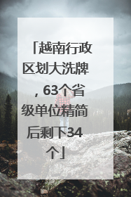 越南行政区划大洗牌，63个省级单位精简后剩下34个