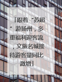跟着“苏超”游扬州，多重福利迎客流，文旅名城接待游客量同比激增