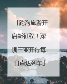 跨海旅游开启新征程！深圳三亚开行每日直达列车