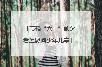 韦韬“六一”前夕看望慰问少年儿童