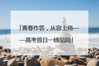 青春作答，从容上场——高考首日一线见闻