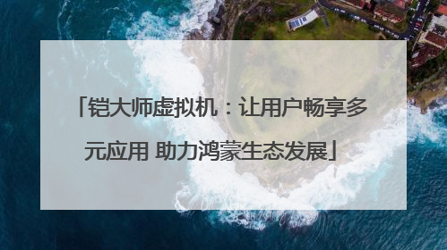 铠大师虚拟机：让用户畅享多元应用 助力鸿蒙生态发展