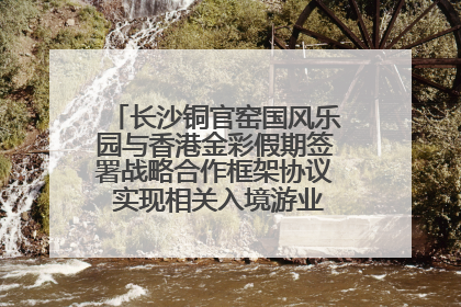 长沙铜官窑国风乐园与香港金彩假期签署战略合作框架协议 实现相关入境游业务增收超亿元