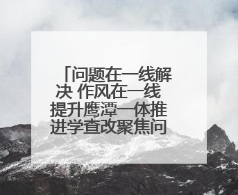 问题在一线解决 作风在一线提升鹰潭一体推进学查改聚焦问题解民忧