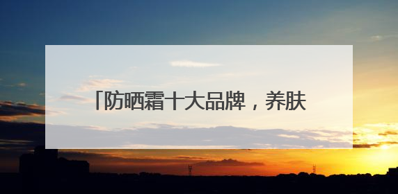 防晒霜十大品牌，养肤防晒霜哪些效果好？