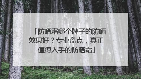 防晒霜哪个牌子的防晒效果好？专业盘点，真正值得入手的防晒霜