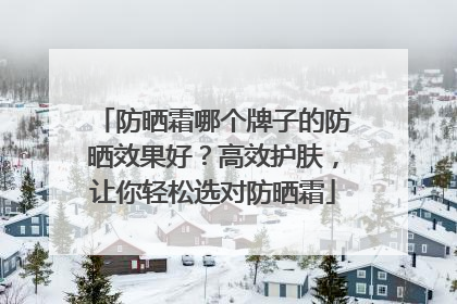 防晒霜哪个牌子的防晒效果好？高效护肤，让你轻松选对防晒霜