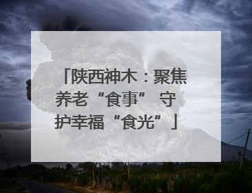 陕西神木：聚焦养老“食事” 守护幸福“食光”