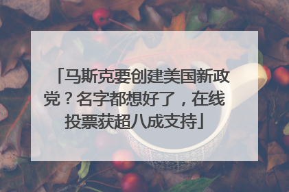 马斯克要创建美国新政党？名字都想好了，在线投票获超八成支持