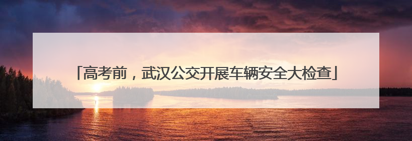 高考前，武汉公交开展车辆安全大检查