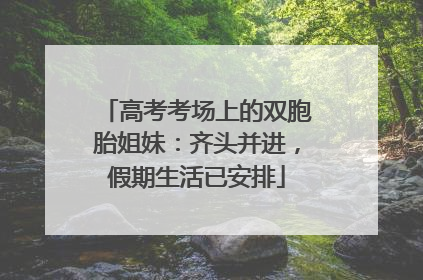 高考考场上的双胞胎姐妹：齐头并进，假期生活已安排