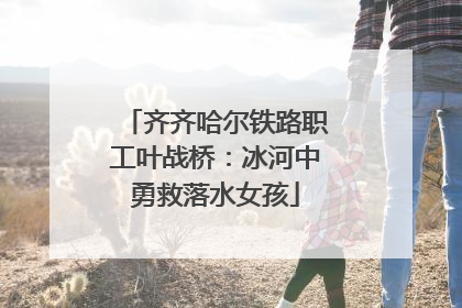 齐齐哈尔铁路职工叶战桥：冰河中勇救落水女孩