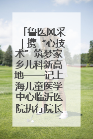 鲁医风采｜携“心技术”筑梦家乡儿科新高地——记上海儿童医学中心临沂医院执行院长、副主任医师孙琦