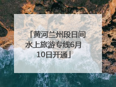 黄河兰州段日间水上旅游专线6月10日开通