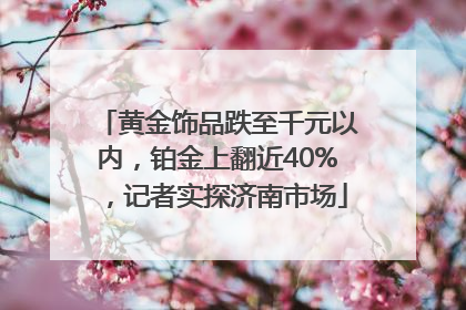 黄金饰品跌至千元以内，铂金上翻近40%，记者实探济南市场