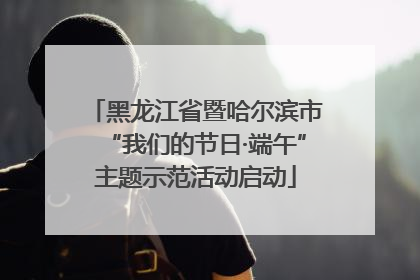 黑龙江省暨哈尔滨市“我们的节日·端午”主题示范活动启动
