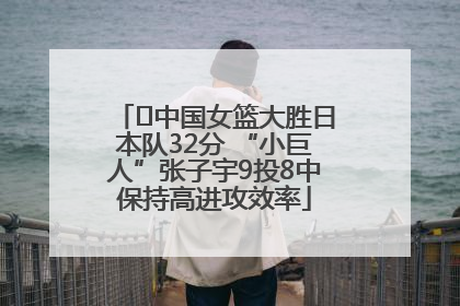﻿中国女篮大胜日本队32分 “小巨人”张子宇9投8中保持高进攻效率