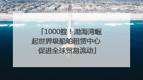 1000艘！渤海湾崛起世界级船舶租赁中心 促进全球贸易流动