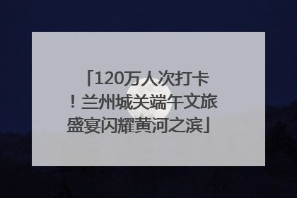 120万人次打卡！兰州城关端午文旅盛宴闪耀黄河之滨