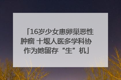 16岁少女患卵巢恶性肿瘤 十堰人医多学科协作为她留存“生”机