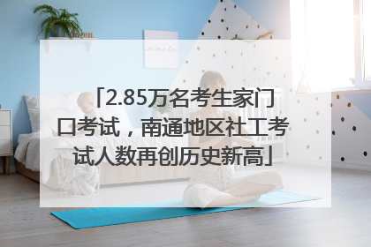 2.85万名考生家门口考试，南通地区社工考试人数再创历史新高