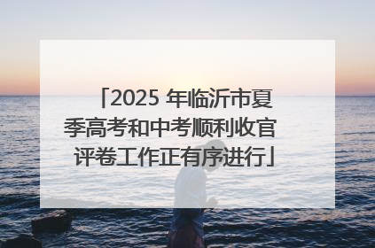 2025 年临沂市夏季高考和中考顺利收官 评卷工作正有序进行