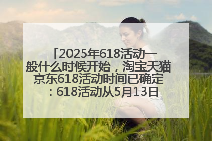 2025年618活动一般什么时候开始，淘宝天猫京东618活动时间已确定：618活动从5月13日开始到6月20日结束