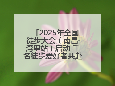 2025年全国徒步大会（南昌·湾里站）启动 千名徒步爱好者共赴山水之约
