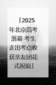 2025年北京高考落幕 考生走出考点收获亲友团花式祝福