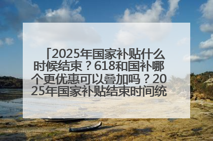 2025年国家补贴什么时候结束？618和国补哪个更优惠可以叠加吗？2025年国家补贴结束时间统一为12月31日