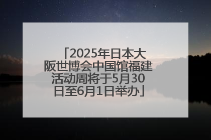 2025年日本大阪世博会中国馆福建活动周将于5月30日至6月1日举办
