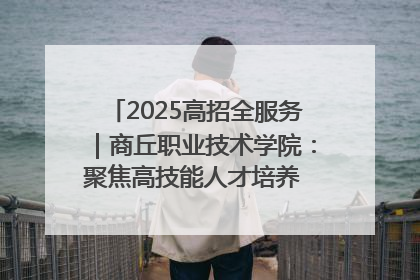 2025高招全服务｜商丘职业技术学院：聚焦高技能人才培养 谱写高质量发展篇章
