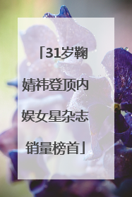 31岁鞠婧祎登顶内娱女星杂志销量榜首