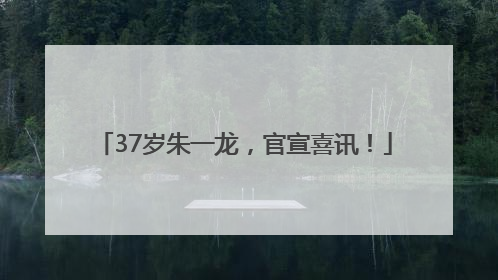 37岁朱一龙，官宣喜讯！