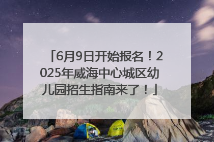 6月9日开始报名！2025年威海中心城区幼儿园招生指南来了！