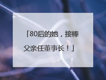 80后的她，接棒父亲任董事长！