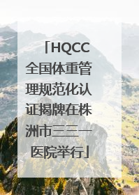 HQCC全国体重管理规范化认证揭牌在株洲市三三一医院举行