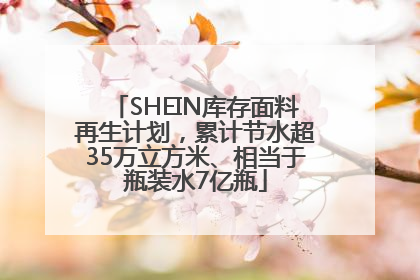 SHEIN库存面料再生计划，累计节水超35万立方米、相当于瓶装水7亿瓶